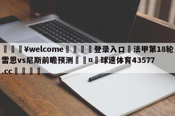 💥welcome🍖登录入口⛎法甲第18轮雷恩vs尼斯前瞻预测🤮球速体育43577.cc🍦