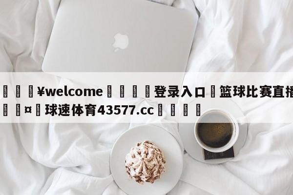 💥welcome🍖登录入口⛎篮球比赛直播🤮球速体育43577.cc🍦