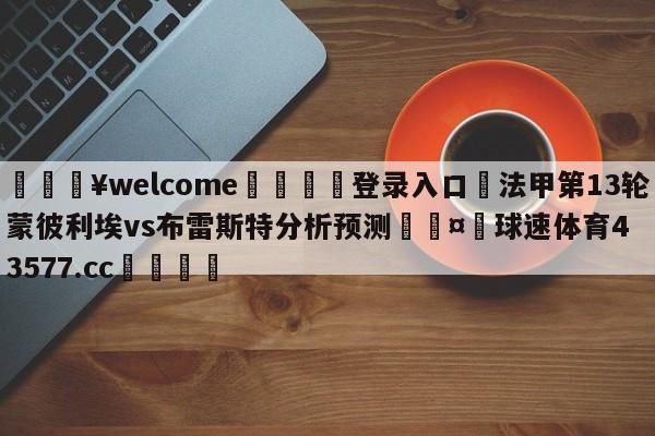 💥welcome🍖登录入口⛎法甲第13轮蒙彼利埃vs布雷斯特分析预测🤮球速体育43577.cc🍦