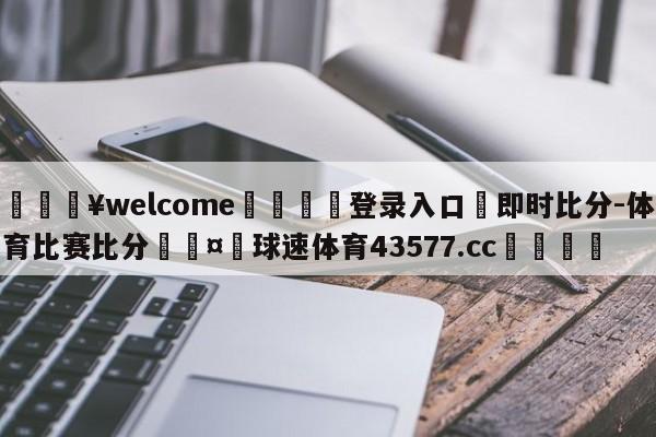 💥welcome🍖登录入口⛎即时比分-体育比赛比分🤮球速体育43577.cc🍦