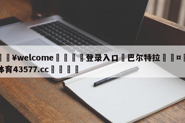 💥welcome🍖登录入口⛎巴尔特拉🤮球速体育43577.cc🍦