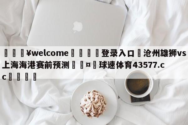 💥welcome🍖登录入口⛎沧州雄狮vs上海海港赛前预测🤮球速体育43577.cc🍦