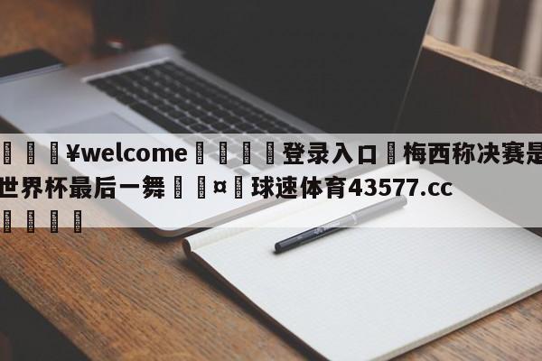 💥welcome🍖登录入口⛎梅西称决赛是世界杯最后一舞🤮球速体育43577.cc🍦