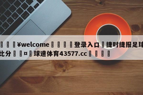 💥welcome🍖登录入口⛎捷时捷报足球比分🤮球速体育43577.cc🍦