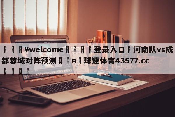 💥welcome🍖登录入口⛎河南队vs成都蓉城对阵预测🤮球速体育43577.cc🍦