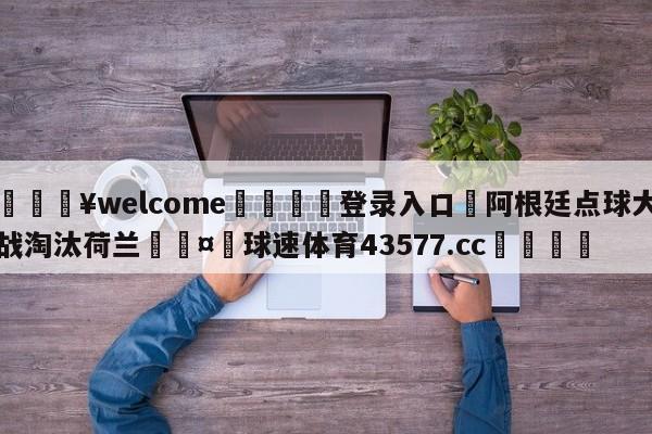 💥welcome🍖登录入口⛎阿根廷点球大战淘汰荷兰🤮球速体育43577.cc🍦