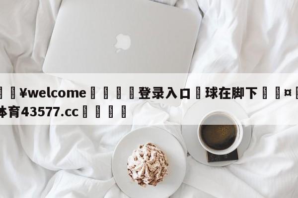 💥welcome🍖登录入口⛎球在脚下🤮球速体育43577.cc🍦