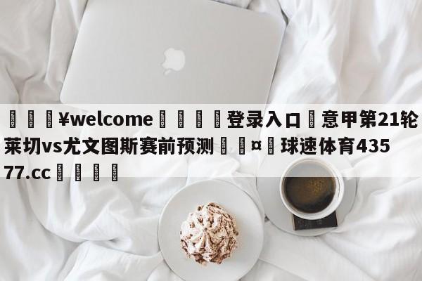 💥welcome🍖登录入口⛎意甲第21轮莱切vs尤文图斯赛前预测🤮球速体育43577.cc🍦