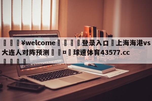 💥welcome🍖登录入口⛎上海海港vs大连人对阵预测🤮球速体育43577.cc🍦