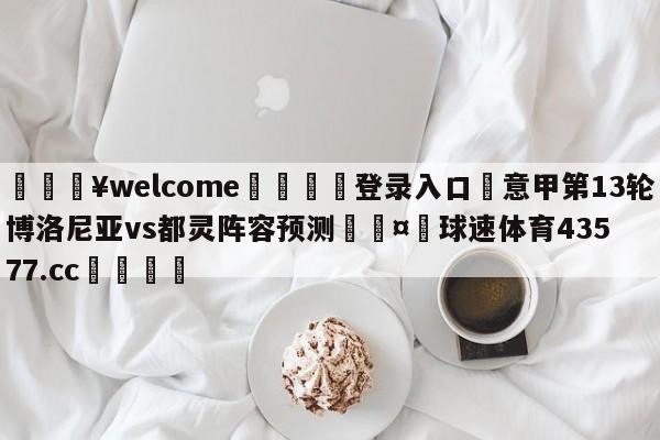 💥welcome🍖登录入口⛎意甲第13轮博洛尼亚vs都灵阵容预测🤮球速体育43577.cc🍦