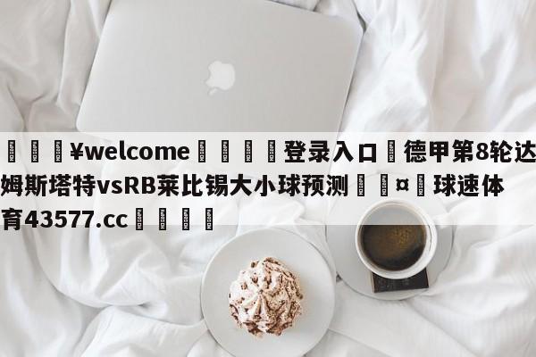 💥welcome🍖登录入口⛎德甲第8轮达姆斯塔特vsRB莱比锡大小球预测🤮球速体育43577.cc🍦