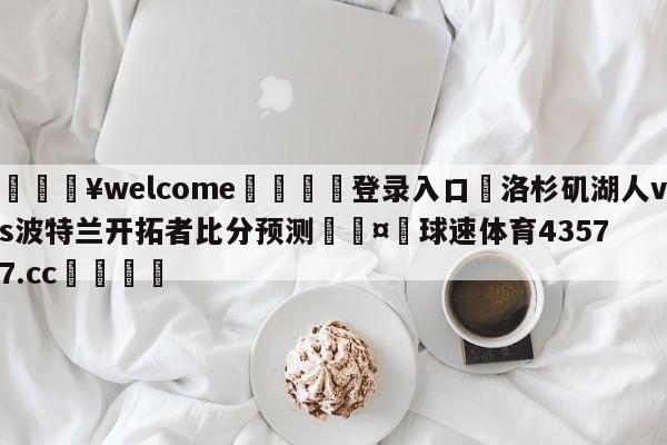 💥welcome🍖登录入口⛎洛杉矶湖人vs波特兰开拓者比分预测🤮球速体育43577.cc🍦