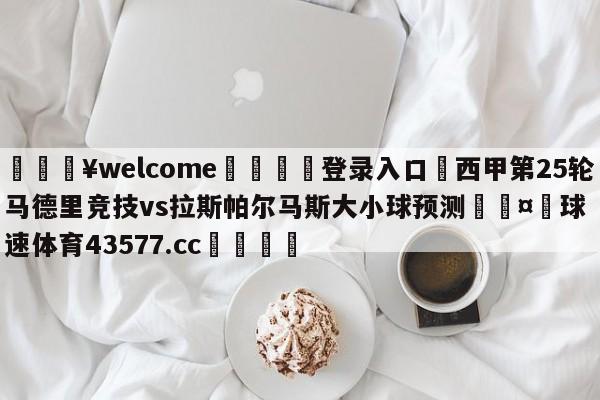 💥welcome🍖登录入口⛎西甲第25轮马德里竞技vs拉斯帕尔马斯大小球预测🤮球速体育43577.cc🍦