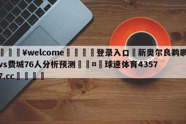 💥welcome🍖登录入口⛎新奥尔良鹈鹕vs费城76人分析预测🤮球速体育43577.cc🍦