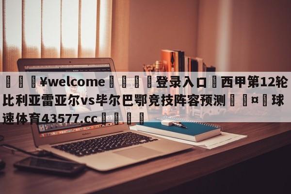 💥welcome🍖登录入口⛎西甲第12轮比利亚雷亚尔vs毕尔巴鄂竞技阵容预测🤮球速体育43577.cc🍦