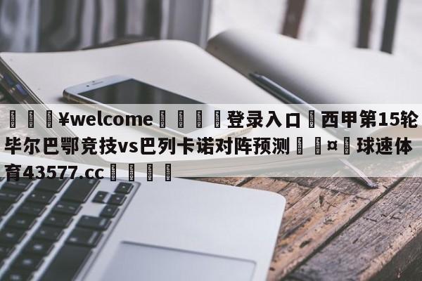 💥welcome🍖登录入口⛎西甲第15轮毕尔巴鄂竞技vs巴列卡诺对阵预测🤮球速体育43577.cc🍦