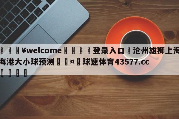 💥welcome🍖登录入口⛎沧州雄狮上海海港大小球预测🤮球速体育43577.cc🍦