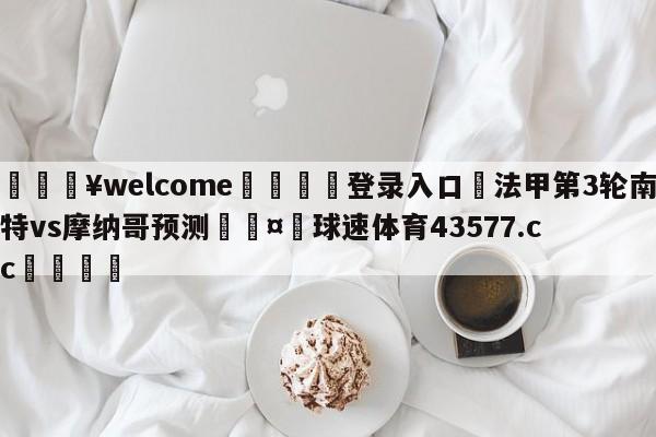 💥welcome🍖登录入口⛎法甲第3轮南特vs摩纳哥预测🤮球速体育43577.cc🍦