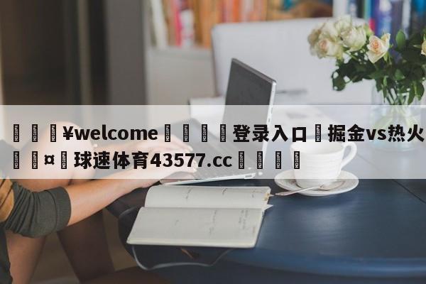 💥welcome🍖登录入口⛎掘金vs热火🤮球速体育43577.cc🍦