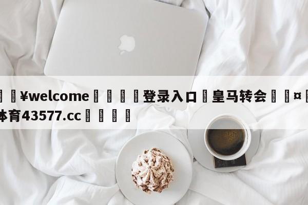 💥welcome🍖登录入口⛎皇马转会🤮球速体育43577.cc🍦