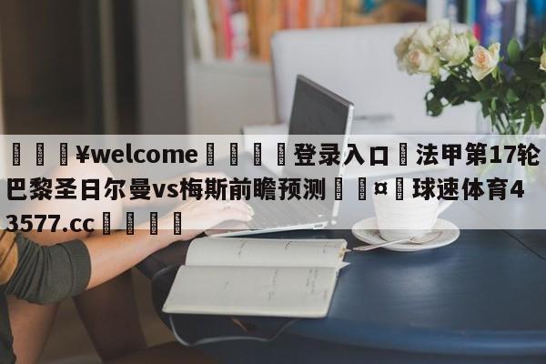 💥welcome🍖登录入口⛎法甲第17轮巴黎圣日尔曼vs梅斯前瞻预测🤮球速体育43577.cc🍦