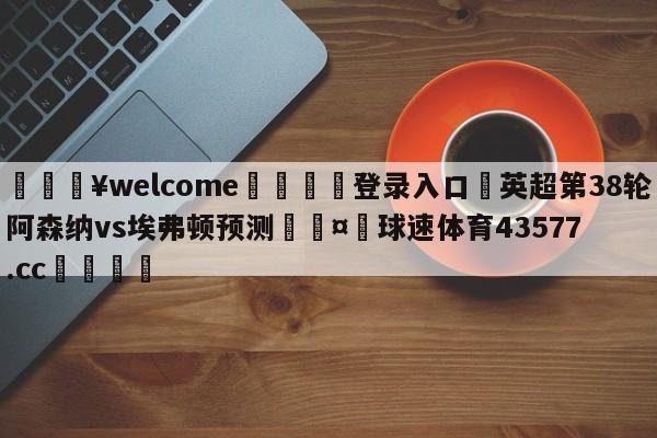 💥welcome🍖登录入口⛎英超第38轮阿森纳vs埃弗顿预测🤮球速体育43577.cc🍦