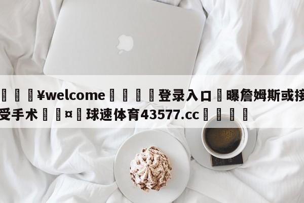 💥welcome🍖登录入口⛎曝詹姆斯或接受手术🤮球速体育43577.cc🍦