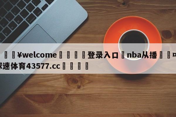 💥welcome🍖登录入口⛎nba从播🤮球速体育43577.cc🍦