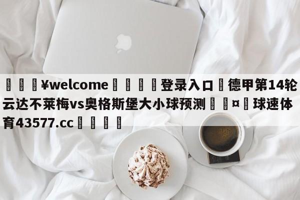 💥welcome🍖登录入口⛎德甲第14轮云达不莱梅vs奥格斯堡大小球预测🤮球速体育43577.cc🍦