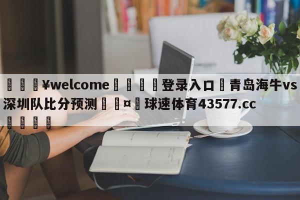 💥welcome🍖登录入口⛎青岛海牛vs深圳队比分预测🤮球速体育43577.cc🍦