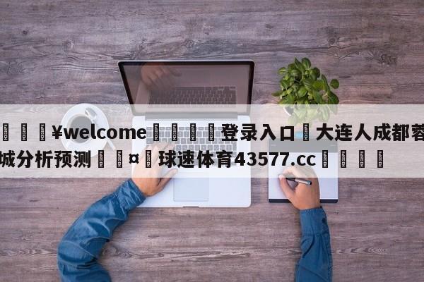 💥welcome🍖登录入口⛎大连人成都蓉城分析预测🤮球速体育43577.cc🍦