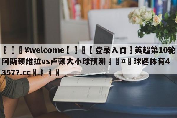 💥welcome🍖登录入口⛎英超第10轮阿斯顿维拉vs卢顿大小球预测🤮球速体育43577.cc🍦