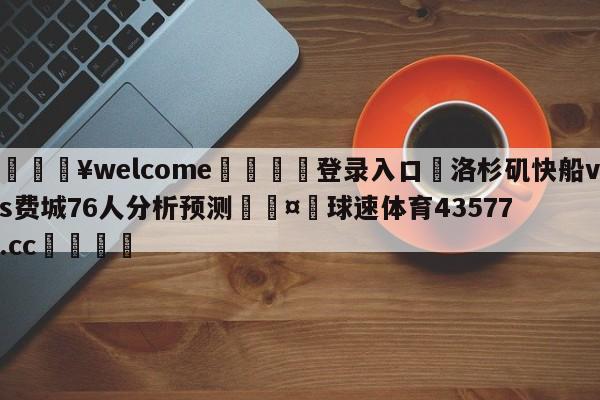 💥welcome🍖登录入口⛎洛杉矶快船vs费城76人分析预测🤮球速体育43577.cc🍦