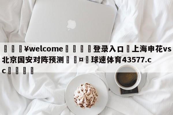 💥welcome🍖登录入口⛎上海申花vs北京国安对阵预测🤮球速体育43577.cc🍦