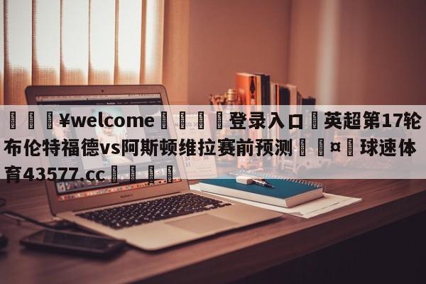 💥welcome🍖登录入口⛎英超第17轮布伦特福德vs阿斯顿维拉赛前预测🤮球速体育43577.cc🍦