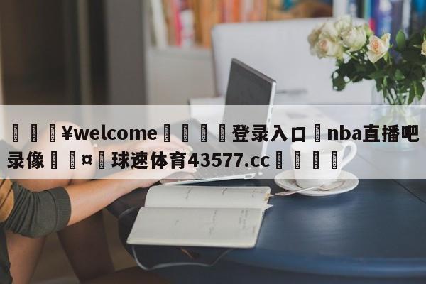 💥welcome🍖登录入口⛎nba直播吧录像🤮球速体育43577.cc🍦