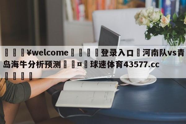 💥welcome🍖登录入口⛎河南队vs青岛海牛分析预测🤮球速体育43577.cc🍦