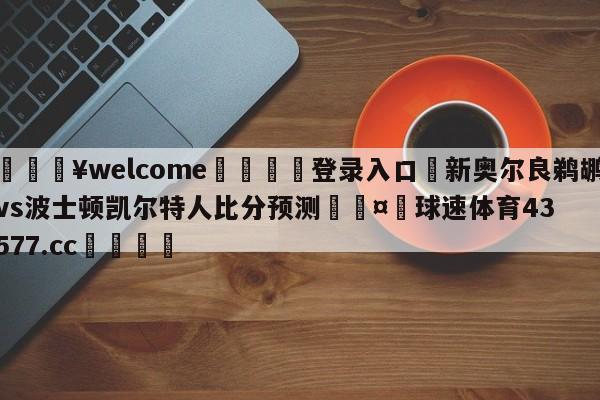 💥welcome🍖登录入口⛎新奥尔良鹈鹕vs波士顿凯尔特人比分预测🤮球速体育43577.cc🍦