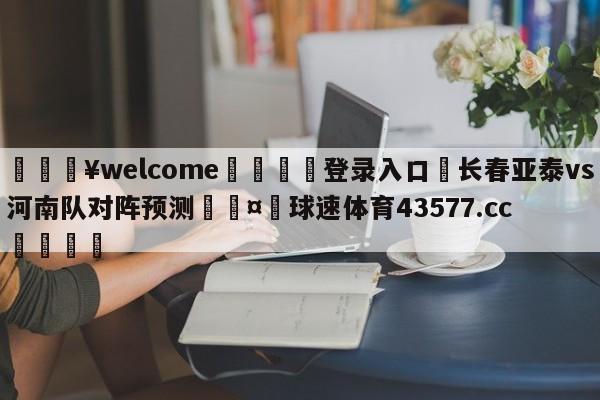 💥welcome🍖登录入口⛎长春亚泰vs河南队对阵预测🤮球速体育43577.cc🍦