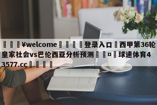 💥welcome🍖登录入口⛎西甲第36轮皇家社会vs巴伦西亚分析预测🤮球速体育43577.cc🍦