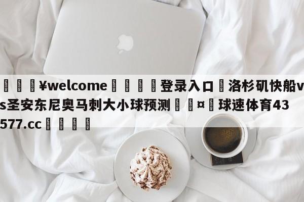 💥welcome🍖登录入口⛎洛杉矶快船vs圣安东尼奥马刺大小球预测🤮球速体育43577.cc🍦