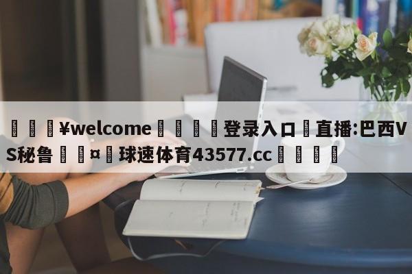 💥welcome🍖登录入口⛎直播:巴西VS秘鲁🤮球速体育43577.cc🍦