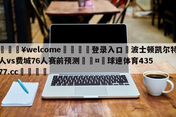 💥welcome🍖登录入口⛎波士顿凯尔特人vs费城76人赛前预测🤮球速体育43577.cc🍦