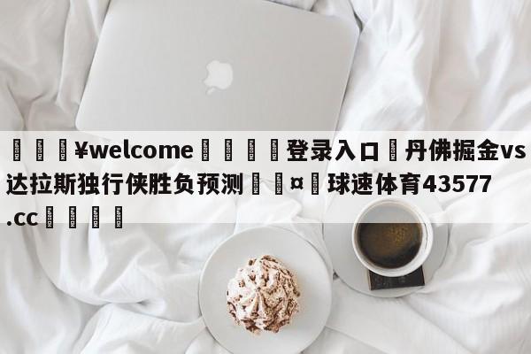 💥welcome🍖登录入口⛎丹佛掘金vs达拉斯独行侠胜负预测🤮球速体育43577.cc🍦