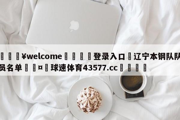 💥welcome🍖登录入口⛎辽宁本钢队队员名单🤮球速体育43577.cc🍦