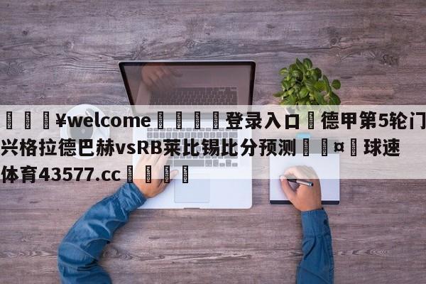 💥welcome🍖登录入口⛎德甲第5轮门兴格拉德巴赫vsRB莱比锡比分预测🤮球速体育43577.cc🍦