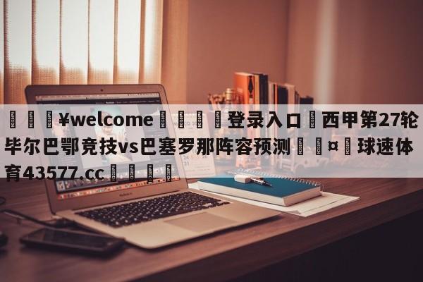 💥welcome🍖登录入口⛎西甲第27轮毕尔巴鄂竞技vs巴塞罗那阵容预测🤮球速体育43577.cc🍦