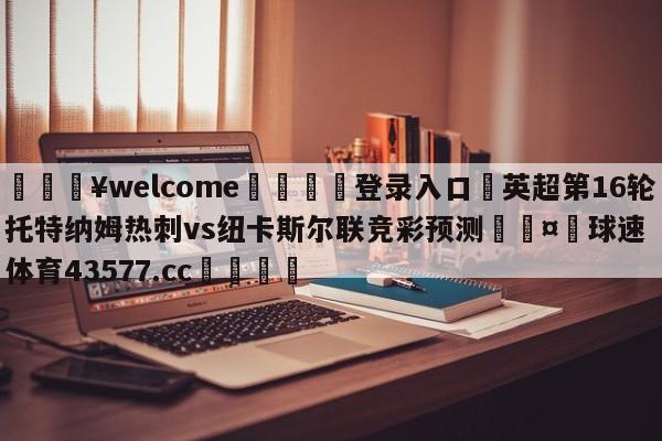 💥welcome🍖登录入口⛎英超第16轮托特纳姆热刺vs纽卡斯尔联竞彩预测🤮球速体育43577.cc🍦