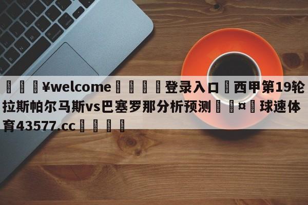 💥welcome🍖登录入口⛎西甲第19轮拉斯帕尔马斯vs巴塞罗那分析预测🤮球速体育43577.cc🍦