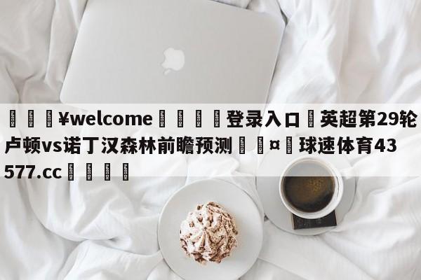 💥welcome🍖登录入口⛎英超第29轮卢顿vs诺丁汉森林前瞻预测🤮球速体育43577.cc🍦